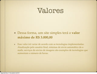 Valores

                               Dessa forma, um site simples terá o valor
                               máximo de R$ 3.000,00
                               Esse valor irá variar de acordo com as tecnologias implementadas:
                               Atualização pelo usuário ﬁnal, sistemas de envio automático de e-
                               mails, serviços de envios de imagens são exemplos de tecnologias que
                               aumentam o número de horas.




segunda-feira, 31 de janeiro de 2011
 