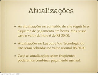 Atualizações
                               As atualizações no conteúdo do site seguirão o
                               esquema de pagamento em horas. Mas nesse
                               caso o valor da hora é de R$ 30,00.

                               Atualizações no Layout e/ou Tecnologia do
                               site serão cobradas no valor normal R$ 30,00

                               Caso as atualizações sejam freqüentes
                               poderemos combinar pagamento mensal.


segunda-feira, 31 de janeiro de 2011
 