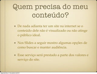 Quem precisa do meu
                          conteúdo?
                               De nada adianta ter um site na internet se o
                               conteúdo dele não é visualizado ou não atinge
                               o público ideal.

                               Nos Slides a seguir mostro algumas opções de
                               como buscar e manter audiência.

                               Esse serviço será prestado a parte dos valores e
                               serviço do site.


segunda-feira, 31 de janeiro de 2011
 