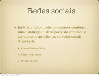Redes sociais

                               Junto à criação do site, poderemos combinar
                               uma estratégia de divulgação do conteúdo e
                               atendimento aos clientes via redes sociais.
                               Através de
                                       Comunidade no Orkut

                                       Página no Facebook

                                       Perﬁl no Twitter




segunda-feira, 31 de janeiro de 2011
 