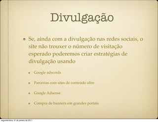 Divulgação
                               Se, ainda com a divulgação nas redes sociais, o
                               site não trouxer o número de visitação
                               esperado poderemos criar estratégias de
                               divulgação usando
                                       Google adwords

                                       Parcerias com sites de conteúdo aﬁm

                                       Google Adsense

                                       Compra de banners em grandes portais



segunda-feira, 31 de janeiro de 2011
 