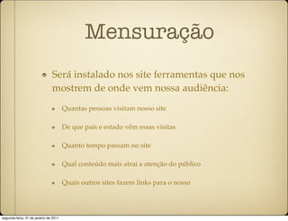 Mensuração
                               Será instalado nos site ferramentas que nos
                               mostrem de onde vem nossa audiência:
                                       Quantas pessoas visitam nosso site

                                       De que país e estado vêm essas visitas

                                       Quanto tempo passam no site

                                       Qual conteúdo mais atrai a atenção do público

                                       Quais outros sites fazem links para o nosso




segunda-feira, 31 de janeiro de 2011
 