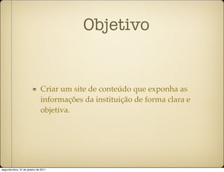 Objetivo


                               Criar um site de conteúdo que exponha as
                               informações da instituição de forma clara e
                               objetiva.




segunda-feira, 31 de janeiro de 2011
 