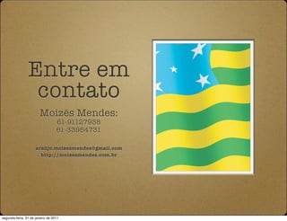 Entre em
                 contato
                       Moizés Mendes:
                                  61-91127938
                                  61-33954731

                     araújo.moizesmendes@gmail.com
                       http://moizesmendes.com.br




segunda-feira, 31 de janeiro de 2011
 
