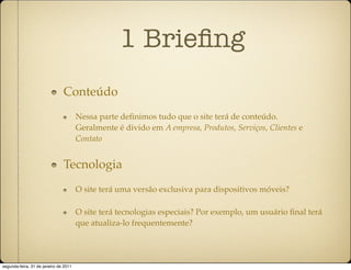 1 Brieﬁng
                               Conteúdo
                                       Nessa parte deﬁnimos tudo que o site terá de conteúdo.
                                       Geralmente é divido em A empresa, Produtos, Serviços, Clientes e
                                       Contato


                               Tecnologia
                                       O site terá uma versão exclusiva para dispositivos móveis?

                                       O site terá tecnologias especiais? Por exemplo, um usuário ﬁnal terá
                                       que atualiza-lo frequentemente?




segunda-feira, 31 de janeiro de 2011
 