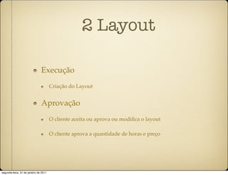 2 Layout

                               Execução
                                       Criação do Layout


                               Aprovação
                                       O cliente aceita ou aprova ou modiﬁca o layout

                                       O cliente aprova a quantidade de horas e preço




segunda-feira, 31 de janeiro de 2011
 