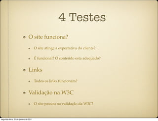 4 Testes
                               O site funciona?
                                       O site atinge a expectativa do cliente?

                                       É funcional? O conteúdo esta adequado?


                               Links
                                       Todos os links funcionam?


                               Validação na W3C
                                       O site passou na validação da W3C?



segunda-feira, 31 de janeiro de 2011
 