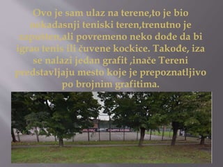 Ovo je sam ulaz na terene,to je bio
nekadasnji teniski teren,trenutno je
zapušten,ali povremeno neko dođe da bi
igrao tenis ili čuvene kockice. Takođe, iza
se nalazi jedan grafit ,inače Tereni
predstavljaju mesto koje je prepoznatljivo
po brojnim grafitima.
 