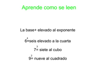 Aprende como se leen 
La base+ elevado al exponente 
6=seis elevado a la cuarta 
7= siete al cubo 
9= nueve al cuadrado 
4 
3 
2 
 