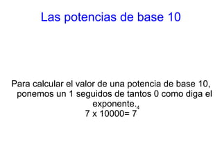 Las potencias de base 10 
Para calcular el valor de una potencia de base 10, 
ponemos un 1 seguidos de tantos 0 como diga el 
exponente. 
7 x 10000= 74 
 