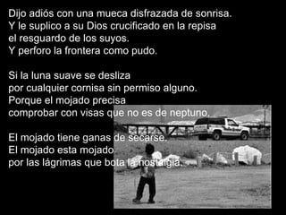 Dijo adiós con una mueca disfrazada de sonrisa. Y le suplico a su Dios crucificado en la repisa el resguardo de los suyos. Y perforo la frontera como pudo. Si la luna suave se desliza  por cualquier cornisa sin permiso alguno. Porque el mojado precisa  comprobar con visas que no es de neptuno. El mojado tiene ganas de secarse. El mojado esta mojado  por las lágrimas que bota la nostalgia. 