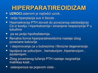 HIPERPARATIREOIDIZAMHIPERPARATIREOIDIZAM
 UZROCIUZROCI:adenom je najčešći uzrok ,:adenom je najčešći uzrok ,
 redje hiperplazija sve 4 žlezde .redje hiperplazija sve 4 žlezde .
 Hipersekrecija PTH dovodi do povećanog oslobadjanjaHipersekrecija PTH dovodi do povećanog oslobadjanja
Ca iz kostiju i hiperkalcemije i smanjene reapsorpcije P uCa iz kostiju i hiperkalcemije i smanjene reapsorpcije P u
tubulimatubulima
 pa se javlja hipofosfatemija .pa se javlja hipofosfatemija .
 Renalna forma hiperparatireoidizma nastaje zbogRenalna forma hiperparatireoidizma nastaje zbog
povećane kalciurijepovećane kalciurije
 i deponovanja ca u bubrezima i fibrozne degeneracije.i deponovanja ca u bubrezima i fibrozne degeneracije.
 Ispoljava se poliurijom , hematurijom ,hipertenzijom ,Ispoljava se poliurijom , hematurijom ,hipertenzijom ,
azotemijom.azotemijom.
 Zbog povećanog lučenja PTH nastaje razgradnjaZbog povećanog lučenja PTH nastaje razgradnja
matriksa kosti ,matriksa kosti ,

osteoporoza sa pojavom cistaosteoporoza sa pojavom cista ..
 