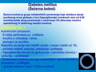 Diabetes tip 1
Autoimunim procesom,
B ćelije pankreasa su uništene,
insulina u cirkulaciji nema,
glukagon je povišen.
Najčešće se javlja kod mlađih osoba ( osobe mlađe od 18)
- početak bolesti: poliurija, polidipsija i polifagija
- hiperglikemija dovodi do glukozurije→osmotska diureza i
-poliurija,→polidipsija
Poremećaj proteina prevaga kataboličkih nad anaboličkim
procesima→polifagija,
→gubitak telesne mase i mišićna slabost
.
Diabetes mellitus
(Šećerna bolest)
Šećerna bolest je grupa metaboličkih poremećaja koje obiežava stanje
povišenog nivoa glukoze u krvi (hiperglikemije) (vrednosti veće od 6,66
mmol/l)nastale zbog poremećaja u izlučivanju i/ili delovanju inzulina
(apsolutnog ili relativnog manjka inzulina).
 
