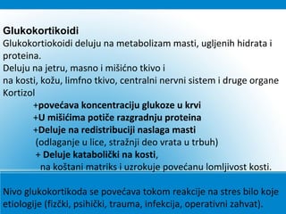 Glukokortikoidi
Glukokortiokoidi deluju na metabolizam masti, ugljenih hidrata i
proteina.
Deluju na jetru, masno i mišićno tkivo i
na kosti, kožu, limfno tkivo, centralni nervni sistem i druge organe
Kortizol
+povećava koncentraciju glukoze u krvi
+U mišićima potiče razgradnju proteina
+Deluje na redistribuciji naslaga masti
(odlaganje u lice, stražnji deo vrata u trbuh)
+ Deluje katabolički na kosti,
na koštani matriks i uzrokuje povećanu lomljivost kosti.
Nivo glukokortikoda se povećava tokom reakcije na stres bilo koje
etiologije (fizčki, psihički, trauma, infekcija, operativni zahvat).
 