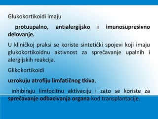 Glukokortikoidi imaju
protuupalno, antialergijsko i imunosupresivno
delovanje.
U kliničkoj praksi se koriste sintetički spojevi koji imaju
glukokortikoidnu aktivnost za sprečavanje upalnih i
alergijskih reakcija.
Glikokortikoidi
uzrokuju atrofiju limfatičnog tkiva,
inhibiraju limfocitnu aktivaciju i zato se koriste za
sprečavanje odbacivanja organa kod transplantacije.
 