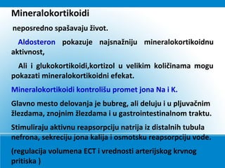 Mineralokortikoidi
neposredno spašavaju život.
Aldosteron pokazuje najsnažniju mineralokortikoidnu
aktivnost,
Ali i glukokortikoidi,kortizol u velikim količinama mogu
pokazati mineralokortikoidni efekat.
Mineralokortikoidi kontrolišu promet jona Na i K.
Glavno mesto delovanja je bubreg, ali deluju i u pljuvačnim
žlezdama, znojnim žlezdama i u gastrointestinalnom traktu.
Stimuliraju aktivnu reapsorpciju natrija iz distalnih tubula
nefrona, sekreciju jona kalija i osmotsku reapsorpciju vode.
(regulacija volumena ECT i vrednosti arterijskog krvnog
pritiska )
 