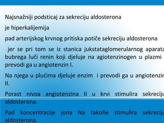 Najsnažniji podsticaj za sekreciju aldosterona
je hiperkalijemija
pad arterijskog krvnog pritiska potiče sekreciju aldosterona
jer se pri tom se iz stanica jukstataglomerularnog aparata
bubrega luči renin koji djeluje na agiotenzinogen u plazmi
prevodi ga u angiotenzin I.
Na njega u plućima djeluje enzim i prevodi ga u angiotenzin
II.
Porast nivoa angiotenzina II u krvi stimulira sekreciju
aldosterona.
Pad koncentracije jona Na takoñe stimulira sekreciju
aldosterona.
 
