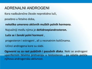 ADRENALNI ANDROGENI
Kora nadbubrežne žlezde neprekidno luči,
posebno u fetalno doba,
nekoliko umereno aktivnih muških polnih hormona.
Najvažniji među njima je dehidroepiandrosteron.
Luče se i ženski polni hormoni ,
progesteron i estrogeni , ali u neznatnim količinama.
Učinci androgena kore su slabi.
Ogovorni su za rast pubičnih i pazušnih dlaka. Neki se androgeni
uperifernim tkivima pretvaraju u testosteron , pa odatle potiče
njihova androgenska aktivnost.
 