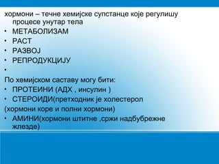 хормони – течне хемијске супстанце које регулишу
процесе унутар тела
• МЕТАБОЛИЗАМ
• РАСТ
• РАЗВОЈ
• РЕПРОДУКЦИЈУ
•
По хемијском саставу могу бити:
• ПРОТЕИНИ (АДХ , инсулин )
• СТЕРОИДИ(претходник је холестерол
(хормони коре и полни хормони)
• АМИНИ(хормони штитне ,сржи надбубрежне
жлезде)
 