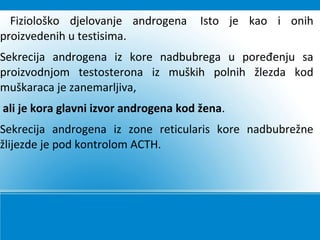 Fiziološko djelovanje androgena Isto je kao i onih
proizvedenih u testisima.
Sekrecija androgena iz kore nadbubrega u poređenju sa
proizvodnjom testosterona iz muških polnih žlezda kod
muškaraca je zanemarljiva,
ali je kora glavni izvor androgena kod žena.
Sekrecija androgena iz zone reticularis kore nadbubrežne
žlijezde je pod kontrolom ACTH.
 