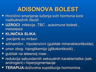 ADISONOVA BOLESTADISONOVA BOLEST
 Hronično smanjenje lučenja svih hormona koreHronično smanjenje lučenja svih hormona kore
nadbubrežnih žlezdi .nadbubrežnih žlezdi .
 UZROCIUZROCI: infekcije ,TBC , autoimune bolesti ,: infekcije ,TBC , autoimune bolesti ,
metastazemetastaze
 KLINIČKA SLIKAKLINIČKA SLIKA::
 pacijenti su mršavipacijenti su mršavi
 adinamični , hipotenzivni (gubitak mineralokortikoida),adinamični , hipotenzivni (gubitak mineralokortikoida),
 umor zbog hipoglikemija (glikokortikoidi) ,umor zbog hipoglikemija (glikokortikoidi) ,
 gubitak na telesnoij masi ,gubitak na telesnoij masi ,
 redukcija sekundarnih seksualnih karakteristika (sek.redukcija sekundarnih seksualnih karakteristika (sek.
androgeni) i hiperpigmentacijeandrogeni) i hiperpigmentacije
 TERAPIJATERAPIJA:doživotna supstitucija hormonima .:doživotna supstitucija hormonima .
 