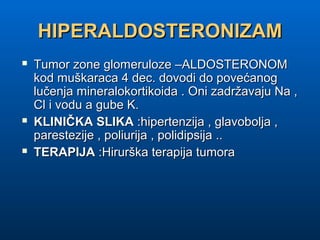HIPERALDOSTERONIZAMHIPERALDOSTERONIZAM
 Tumor zone glomeruloze –ALDOSTERONOMTumor zone glomeruloze –ALDOSTERONOM
kod muškaraca 4 dec. dovodi do povećanogkod muškaraca 4 dec. dovodi do povećanog
lučenja mineralokortikoida . Oni zadržavaju Na ,lučenja mineralokortikoida . Oni zadržavaju Na ,
Cl i vodu a gube K.Cl i vodu a gube K.
 KLINIČKA SLIKAKLINIČKA SLIKA :hipertenzija , glavobolja ,:hipertenzija , glavobolja ,
parestezije , poliurija , polidipsija ..parestezije , poliurija , polidipsija ..
 TERAPIJATERAPIJA :Hirurška terapija tumora:Hirurška terapija tumora
 