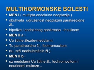 MULTIHORMONSKE BOLESTIMULTIHORMONSKE BOLESTI
 MEN IMEN I ( multipla endokrina neoplazija )( multipla endokrina neoplazija )
 obuhvata udruženost neoplazmi paratireoidneobuhvata udruženost neoplazmi paratireoidne
žl.,žl.,
 hipofize i endokrinog pankreasa –insulinomhipofize i endokrinog pankreasa –insulinom
 MEN IIMEN II a :a :
 Ca štitne žlezde-medularni,Ca štitne žlezde-medularni,
 Tu paratireoidne žl., feohromocitomTu paratireoidne žl., feohromocitom
 (tu. srži nadbubrežnih žl.)(tu. srži nadbubrežnih žl.)
 MEN II bMEN II b ::
 uz medularni Ca štitne žl., feohromocitom iuz medularni Ca štitne žl., feohromocitom i
neurinomi mukoze ..neurinomi mukoze ..
 