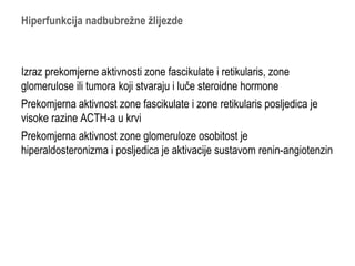 Hiperfunkcija nadbubrežne žlijezde
Izraz prekomjerne aktivnosti zone fascikulate i retikularis, zone
glomerulose ili tumora koji stvaraju i luče steroidne hormone
Prekomjerna aktivnost zone fascikulate i zone retikularis posljedica je
visoke razine ACTH-a u krvi
Prekomjerna aktivnost zone glomeruloze osobitost je
hiperaldosteronizma i posljedica je aktivacije sustavom renin-angiotenzin
 
