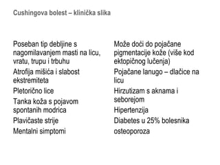Cushingova bolest – klinička slika
Poseban tip debljine s
nagomilavanjem masti na licu,
vratu, trupu i trbuhu
Atrofija mišića i slabost
ekstremiteta
Pletorično lice
Tanka koža s pojavom
spontanih modrica
Plavičaste strije
Mentalni simptomi
Može doći do pojačane
pigmentacije kože (više kod
ektopičnog lučenja)
Pojačane lanugo – dlačice na
licu
Hirzutizam s aknama i
seborejom
Hipertenzija
Diabetes u 25% bolesnika
osteoporoza
 