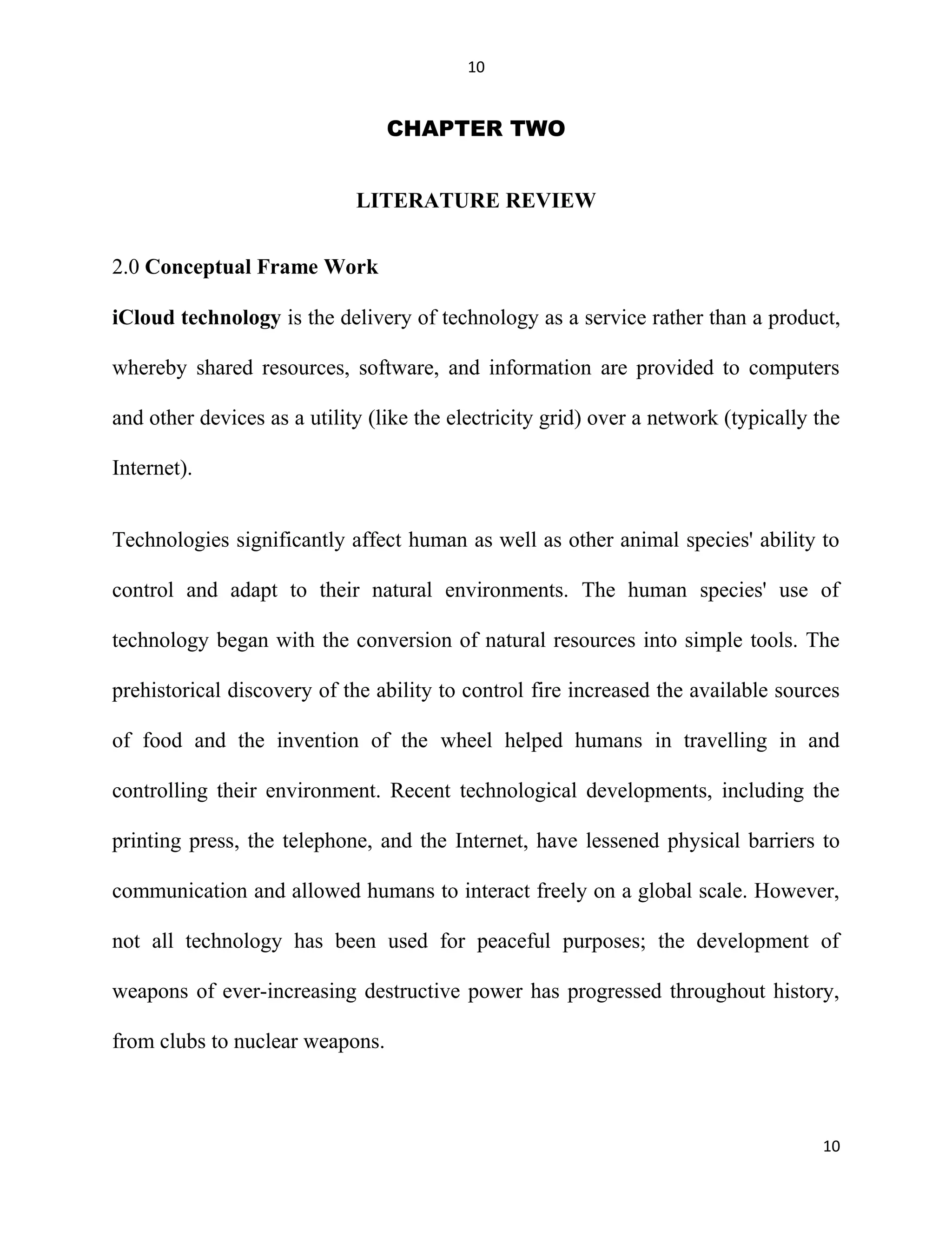 10
CHAPTER TWO
LITERATURE REVIEW
2.0 Conceptual Frame Work
iCloud technology is the delivery of technology as a service rather than a product,
whereby shared resources, software, and information are provided to computers
and other devices as a utility (like the electricity grid) over a network (typically the
Internet).
Technologies significantly affect human as well as other animal species' ability to
control and adapt to their natural environments. The human species' use of
technology began with the conversion of natural resources into simple tools. The
prehistorical discovery of the ability to control fire increased the available sources
of food and the invention of the wheel helped humans in travelling in and
controlling their environment. Recent technological developments, including the
printing press, the telephone, and the Internet, have lessened physical barriers to
communication and allowed humans to interact freely on a global scale. However,
not all technology has been used for peaceful purposes; the development of
weapons of ever-increasing destructive power has progressed throughout history,
from clubs to nuclear weapons.
10
 