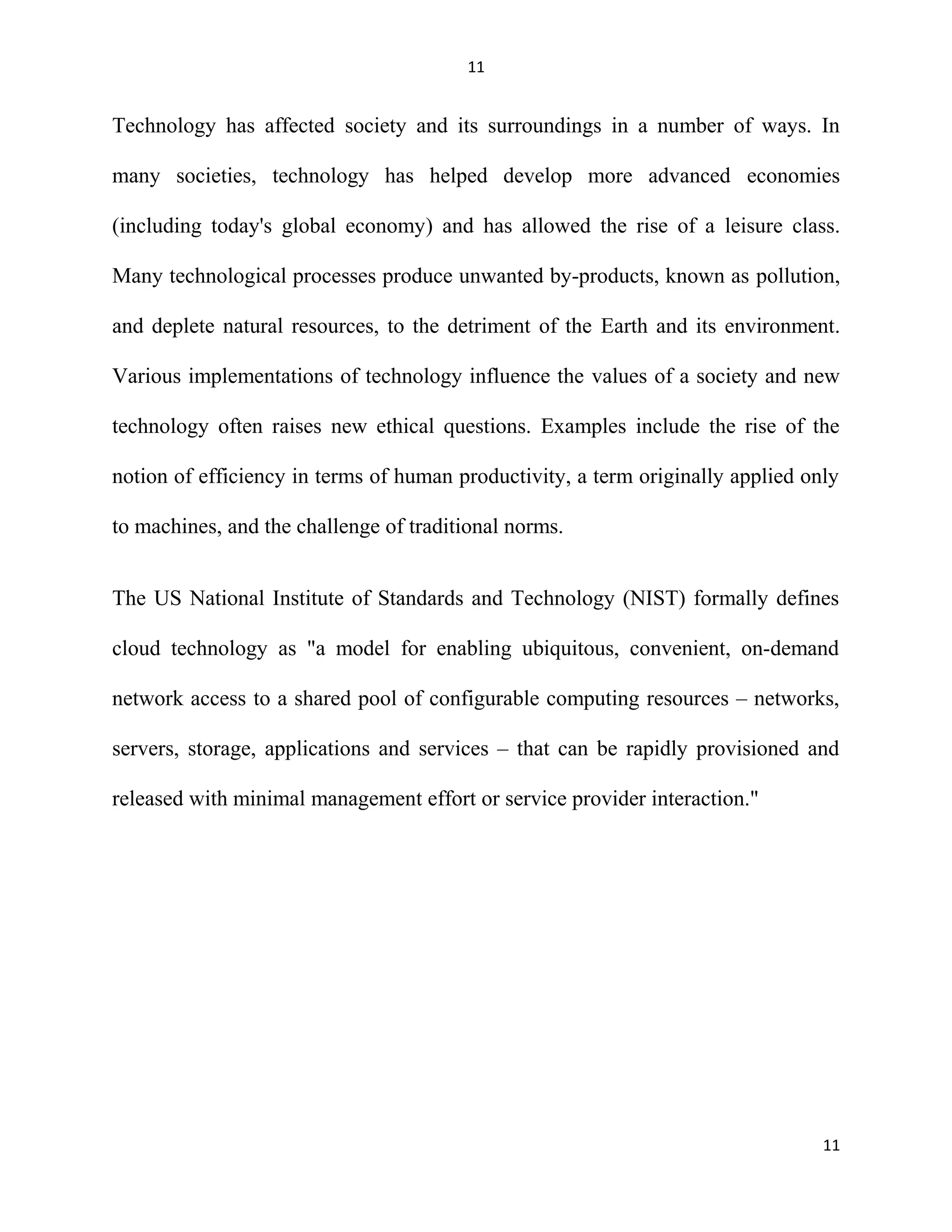 11
Technology has affected society and its surroundings in a number of ways. In
many societies, technology has helped develop more advanced economies
(including today's global economy) and has allowed the rise of a leisure class.
Many technological processes produce unwanted by-products, known as pollution,
and deplete natural resources, to the detriment of the Earth and its environment.
Various implementations of technology influence the values of a society and new
technology often raises new ethical questions. Examples include the rise of the
notion of efficiency in terms of human productivity, a term originally applied only
to machines, and the challenge of traditional norms.
The US National Institute of Standards and Technology (NIST) formally defines
cloud technology as "a model for enabling ubiquitous, convenient, on-demand
network access to a shared pool of configurable computing resources – networks,
servers, storage, applications and services – that can be rapidly provisioned and
released with minimal management effort or service provider interaction."
11
 