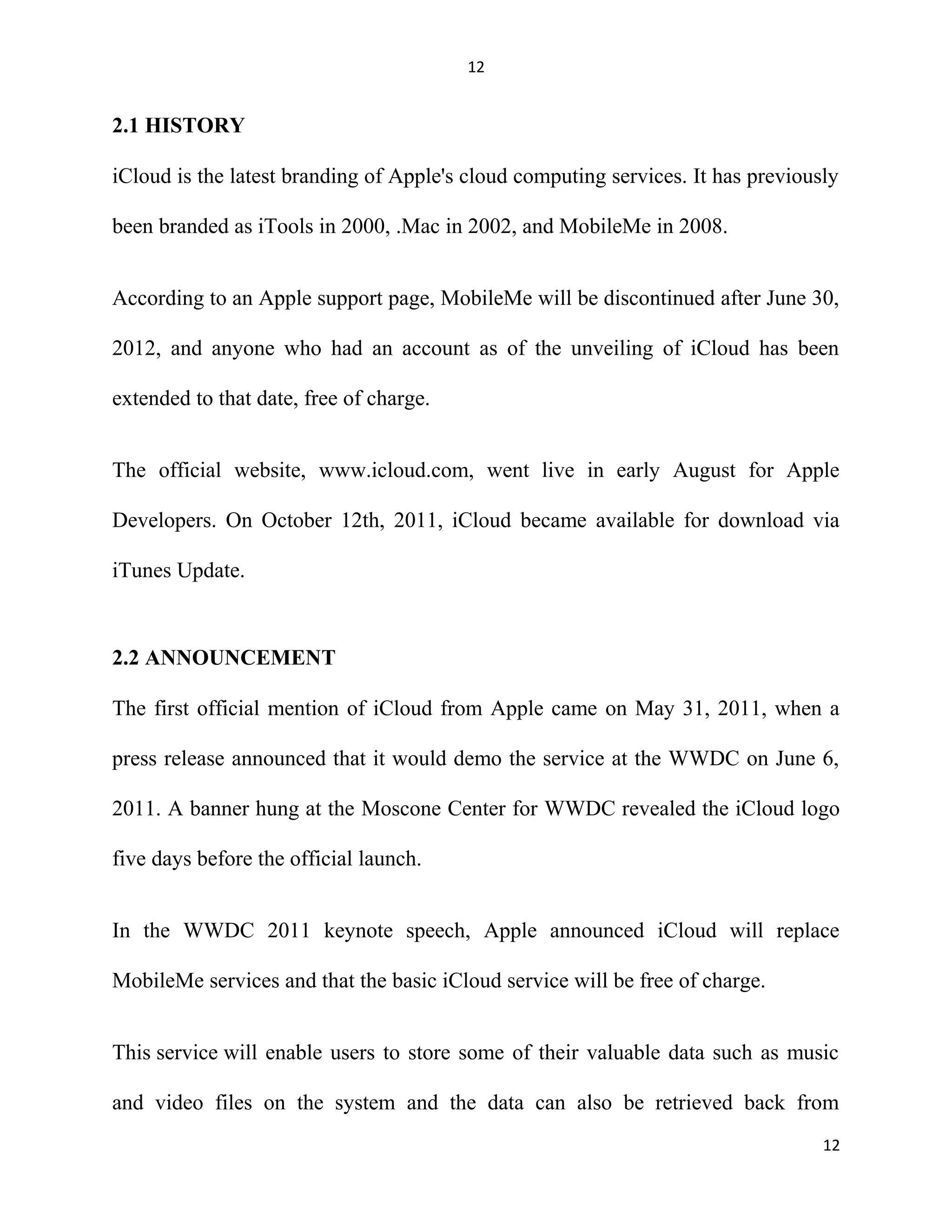 12
2.1 HISTORY
iCloud is the latest branding of Apple's cloud computing services. It has previously
been branded as iTools in 2000, .Mac in 2002, and MobileMe in 2008.
According to an Apple support page, MobileMe will be discontinued after June 30,
2012, and anyone who had an account as of the unveiling of iCloud has been
extended to that date, free of charge.
The official website, www.icloud.com, went live in early August for Apple
Developers. On October 12th, 2011, iCloud became available for download via
iTunes Update.
2.2 ANNOUNCEMENT
The first official mention of iCloud from Apple came on May 31, 2011, when a
press release announced that it would demo the service at the WWDC on June 6,
2011. A banner hung at the Moscone Center for WWDC revealed the iCloud logo
five days before the official launch.
In the WWDC 2011 keynote speech, Apple announced iCloud will replace
MobileMe services and that the basic iCloud service will be free of charge.
This service will enable users to store some of their valuable data such as music
and video files on the system and the data can also be retrieved back from
12
 