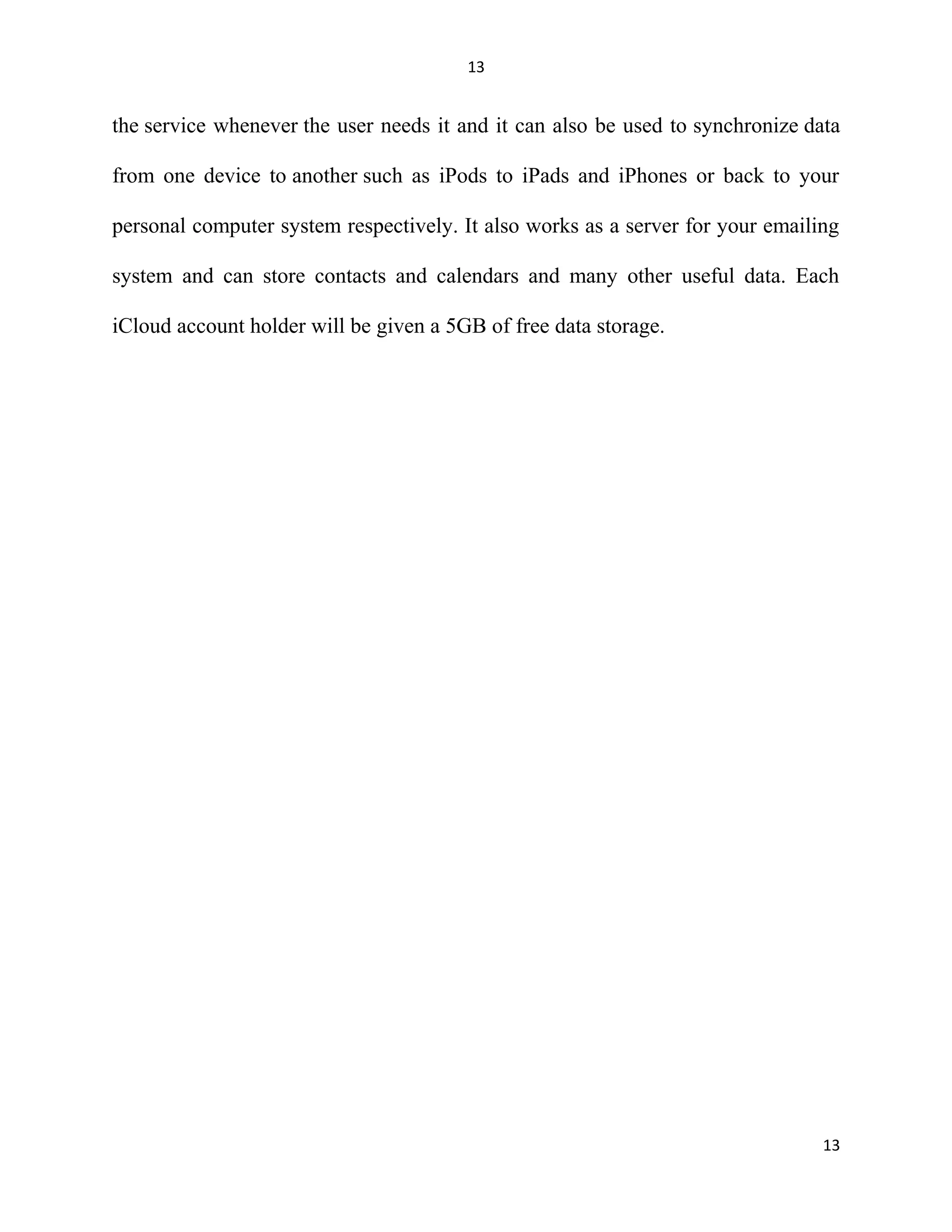 13
the service whenever the user needs it and it can also be used to synchronize data
from one device to another such as iPods to iPads and iPhones or back to your
personal computer system respectively. It also works as a server for your emailing
system and can store contacts and calendars and many other useful data. Each
iCloud account holder will be given a 5GB of free data storage.
13
 