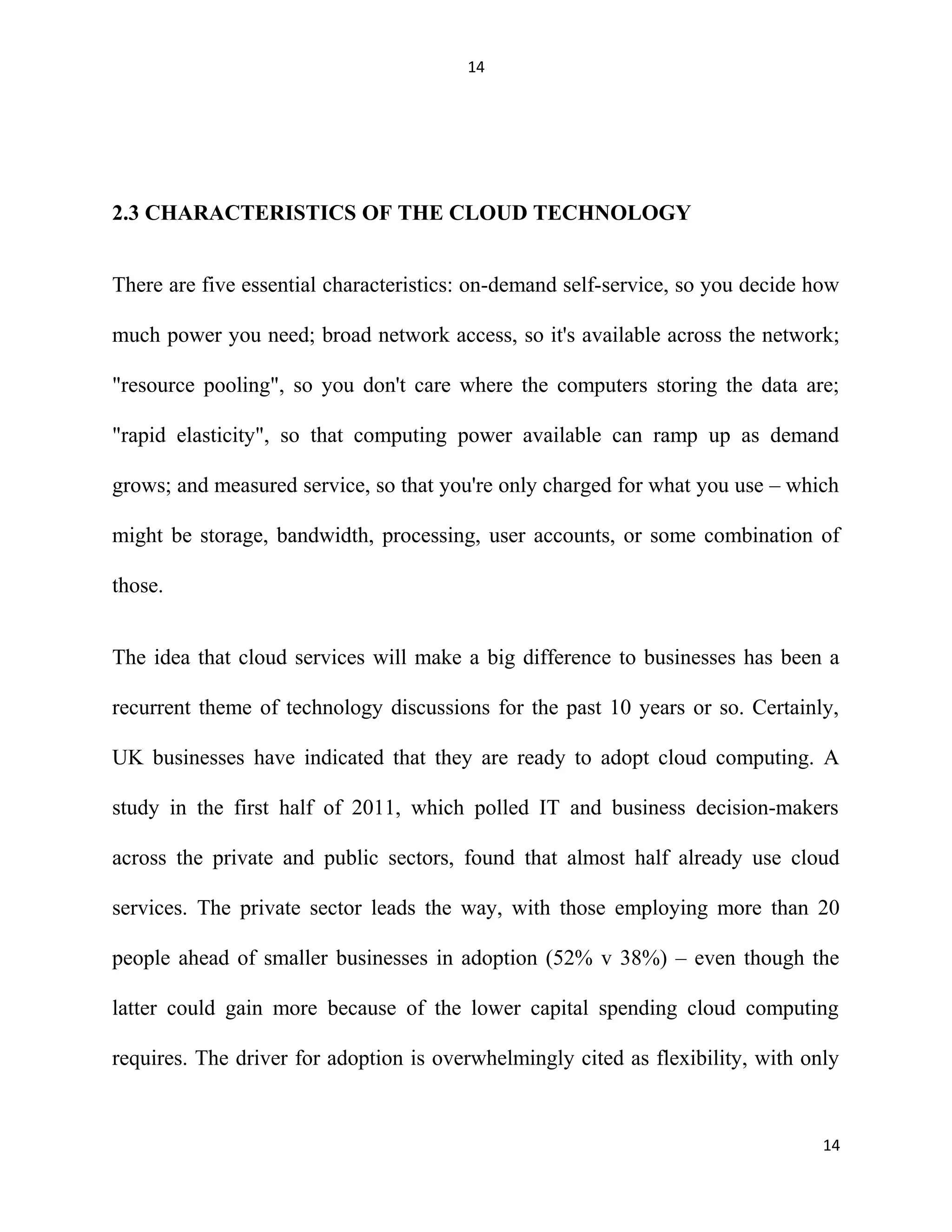 14
2.3 CHARACTERISTICS OF THE CLOUD TECHNOLOGY
There are five essential characteristics: on-demand self-service, so you decide how
much power you need; broad network access, so it's available across the network;
"resource pooling", so you don't care where the computers storing the data are;
"rapid elasticity", so that computing power available can ramp up as demand
grows; and measured service, so that you're only charged for what you use – which
might be storage, bandwidth, processing, user accounts, or some combination of
those.
The idea that cloud services will make a big difference to businesses has been a
recurrent theme of technology discussions for the past 10 years or so. Certainly,
UK businesses have indicated that they are ready to adopt cloud computing. A
study in the first half of 2011, which polled IT and business decision-makers
across the private and public sectors, found that almost half already use cloud
services. The private sector leads the way, with those employing more than 20
people ahead of smaller businesses in adoption (52% v 38%) – even though the
latter could gain more because of the lower capital spending cloud computing
requires. The driver for adoption is overwhelmingly cited as flexibility, with only
14
 