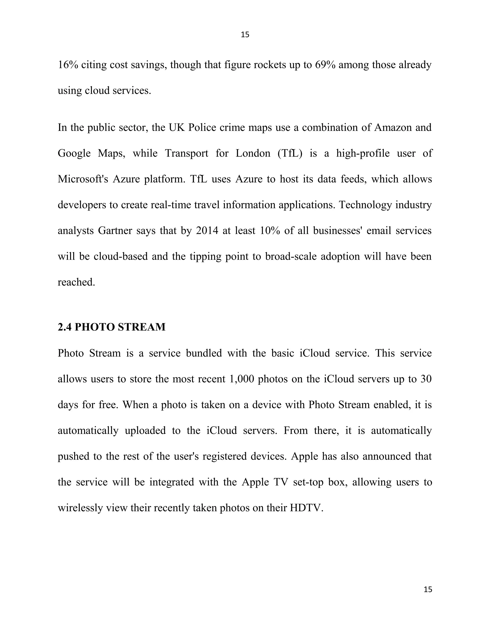 15
16% citing cost savings, though that figure rockets up to 69% among those already
using cloud services.
In the public sector, the UK Police crime maps use a combination of Amazon and
Google Maps, while Transport for London (TfL) is a high-profile user of
Microsoft's Azure platform. TfL uses Azure to host its data feeds, which allows
developers to create real-time travel information applications. Technology industry
analysts Gartner says that by 2014 at least 10% of all businesses' email services
will be cloud-based and the tipping point to broad-scale adoption will have been
reached.
2.4 PHOTO STREAM
Photo Stream is a service bundled with the basic iCloud service. This service
allows users to store the most recent 1,000 photos on the iCloud servers up to 30
days for free. When a photo is taken on a device with Photo Stream enabled, it is
automatically uploaded to the iCloud servers. From there, it is automatically
pushed to the rest of the user's registered devices. Apple has also announced that
the service will be integrated with the Apple TV set-top box, allowing users to
wirelessly view their recently taken photos on their HDTV.
15
 