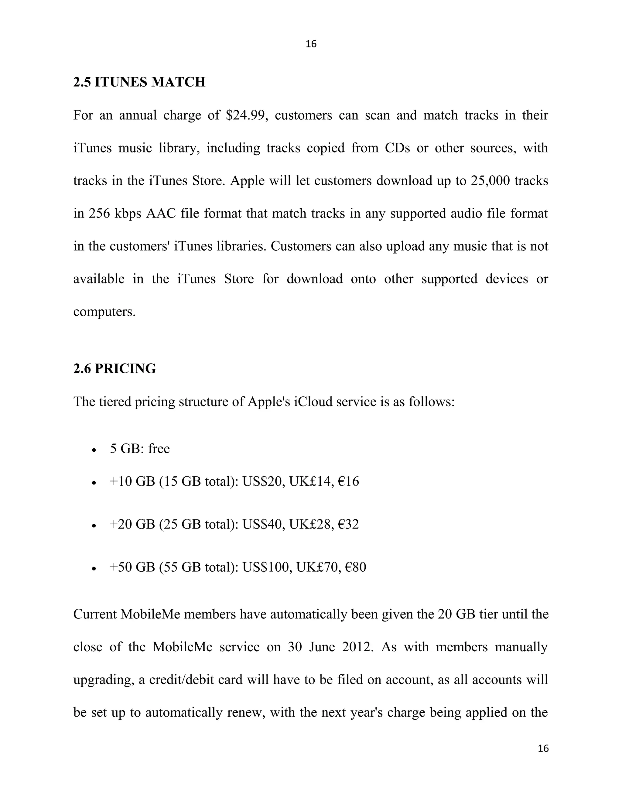 16
2.5 ITUNES MATCH
For an annual charge of $24.99, customers can scan and match tracks in their
iTunes music library, including tracks copied from CDs or other sources, with
tracks in the iTunes Store. Apple will let customers download up to 25,000 tracks
in 256 kbps AAC file format that match tracks in any supported audio file format
in the customers' iTunes libraries. Customers can also upload any music that is not
available in the iTunes Store for download onto other supported devices or
computers.
2.6 PRICING
The tiered pricing structure of Apple's iCloud service is as follows:
• 5 GB: free
• +10 GB (15 GB total): US$20, UK£14, €16
• +20 GB (25 GB total): US$40, UK£28, €32
• +50 GB (55 GB total): US$100, UK£70, €80
Current MobileMe members have automatically been given the 20 GB tier until the
close of the MobileMe service on 30 June 2012. As with members manually
upgrading, a credit/debit card will have to be filed on account, as all accounts will
be set up to automatically renew, with the next year's charge being applied on the
16
 