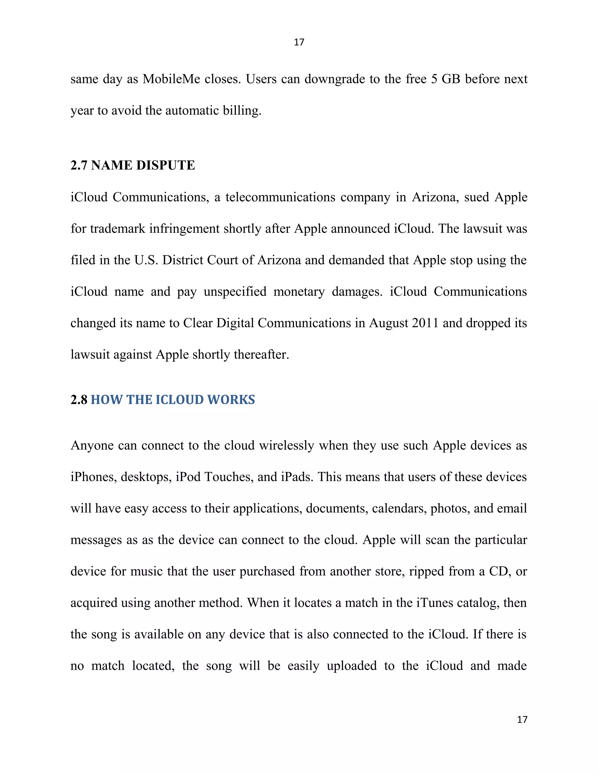 17
same day as MobileMe closes. Users can downgrade to the free 5 GB before next
year to avoid the automatic billing.
2.7 NAME DISPUTE
iCloud Communications, a telecommunications company in Arizona, sued Apple
for trademark infringement shortly after Apple announced iCloud. The lawsuit was
filed in the U.S. District Court of Arizona and demanded that Apple stop using the
iCloud name and pay unspecified monetary damages. iCloud Communications
changed its name to Clear Digital Communications in August 2011 and dropped its
lawsuit against Apple shortly thereafter.
2.8 HOW THE ICLOUD WORKS
Anyone can connect to the cloud wirelessly when they use such Apple devices as
iPhones, desktops, iPod Touches, and iPads. This means that users of these devices
will have easy access to their applications, documents, calendars, photos, and email
messages as as the device can connect to the cloud. Apple will scan the particular
device for music that the user purchased from another store, ripped from a CD, or
acquired using another method. When it locates a match in the iTunes catalog, then
the song is available on any device that is also connected to the iCloud. If there is
no match located, the song will be easily uploaded to the iCloud and made
17
 