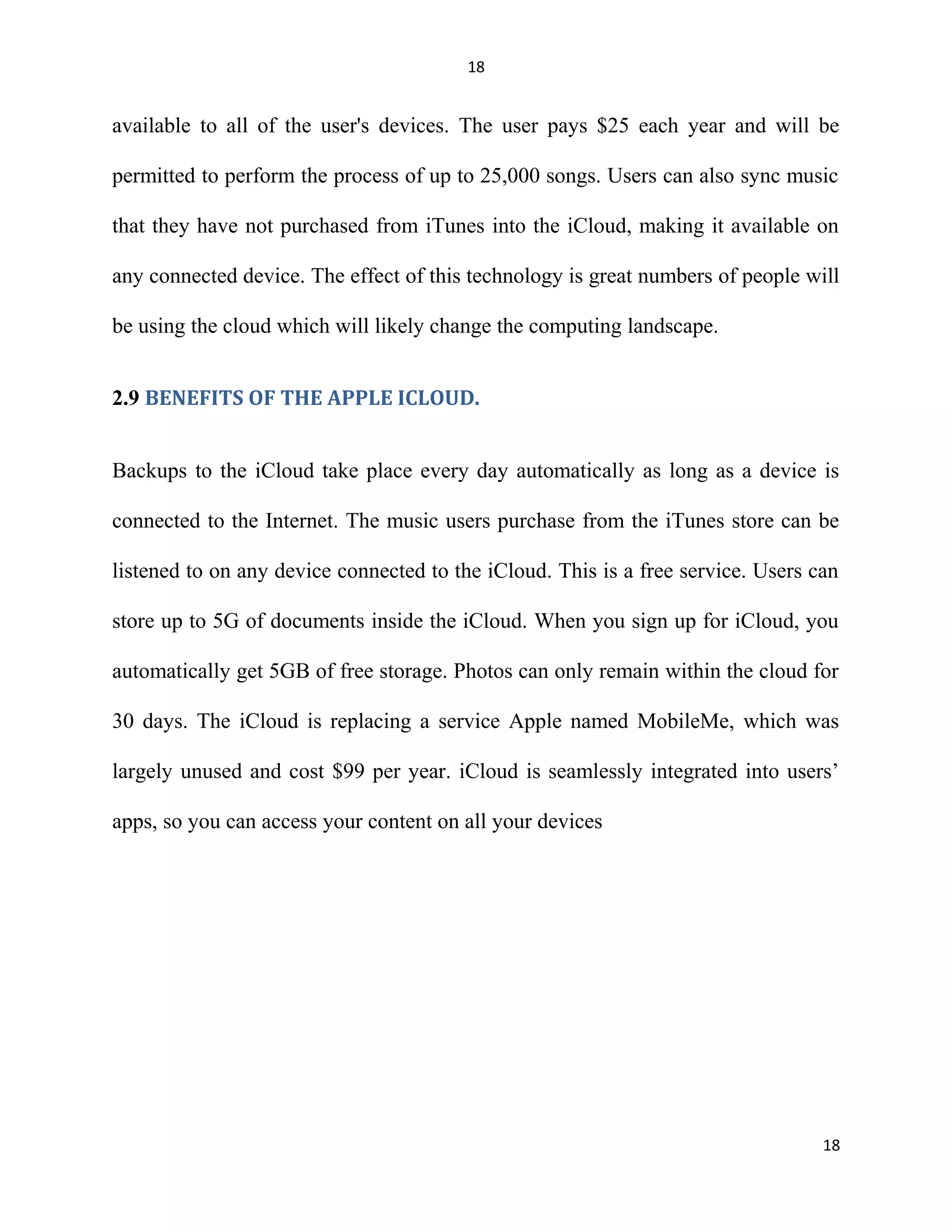 18
available to all of the user's devices. The user pays $25 each year and will be
permitted to perform the process of up to 25,000 songs. Users can also sync music
that they have not purchased from iTunes into the iCloud, making it available on
any connected device. The effect of this technology is great numbers of people will
be using the cloud which will likely change the computing landscape.
2.9 BENEFITS OF THE APPLE ICLOUD.
Backups to the iCloud take place every day automatically as long as a device is
connected to the Internet. The music users purchase from the iTunes store can be
listened to on any device connected to the iCloud. This is a free service. Users can
store up to 5G of documents inside the iCloud. When you sign up for iCloud, you
automatically get 5GB of free storage. Photos can only remain within the cloud for
30 days. The iCloud is replacing a service Apple named MobileMe, which was
largely unused and cost $99 per year. iCloud is seamlessly integrated into users’
apps, so you can access your content on all your devices
18
 