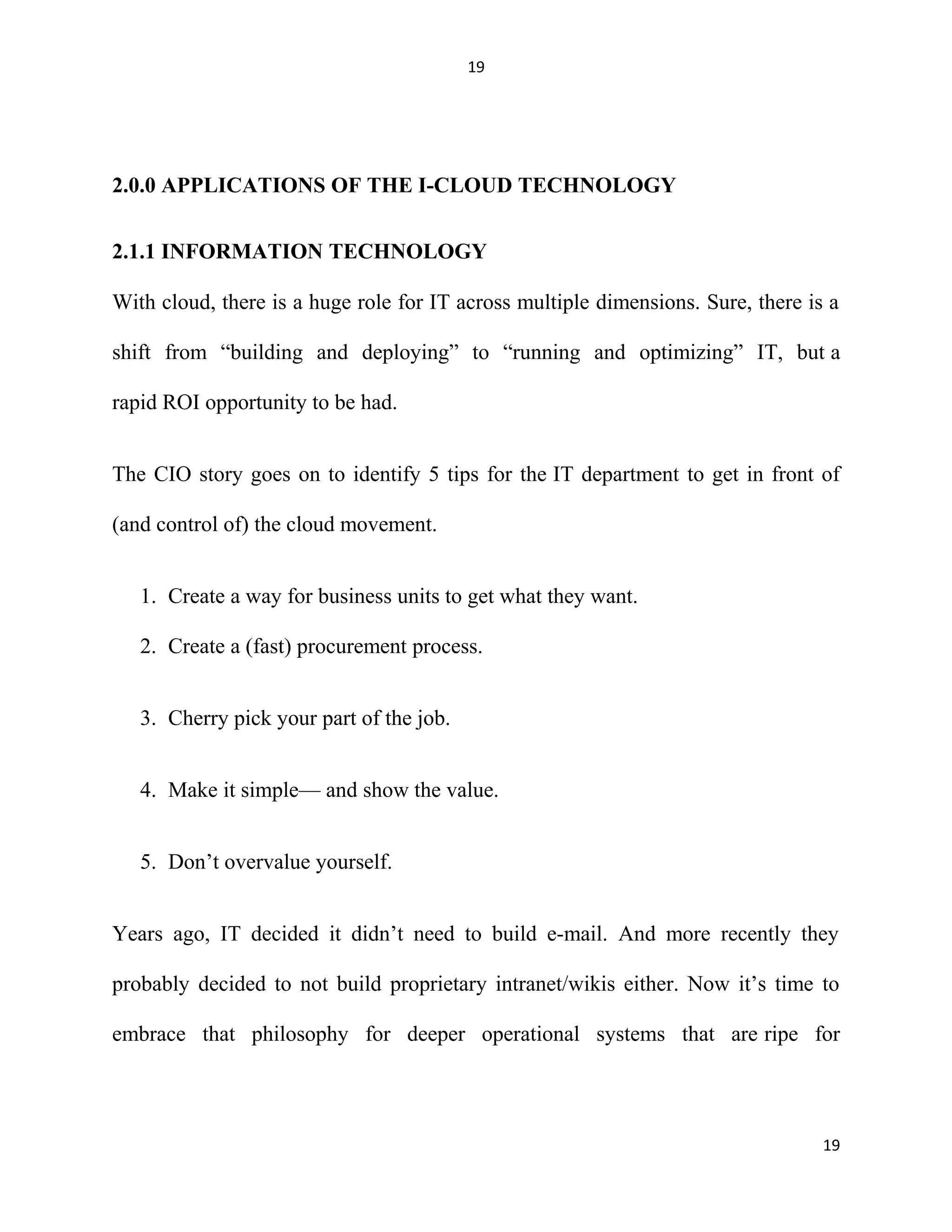19
2.0.0 APPLICATIONS OF THE I-CLOUD TECHNOLOGY
2.1.1 INFORMATION TECHNOLOGY
With cloud, there is a huge role for IT across multiple dimensions. Sure, there is a
shift from “building and deploying” to “running and optimizing” IT, but a
rapid ROI opportunity to be had.
The CIO story goes on to identify 5 tips for the IT department to get in front of
(and control of) the cloud movement.
1. Create a way for business units to get what they want.
2. Create a (fast) procurement process.
3. Cherry pick your part of the job.
4. Make it simple— and show the value.
5. Don’t overvalue yourself.
Years ago, IT decided it didn’t need to build e-mail. And more recently they
probably decided to not build proprietary intranet/wikis either. Now it’s time to
embrace that philosophy for deeper operational systems that are ripe for
19
 