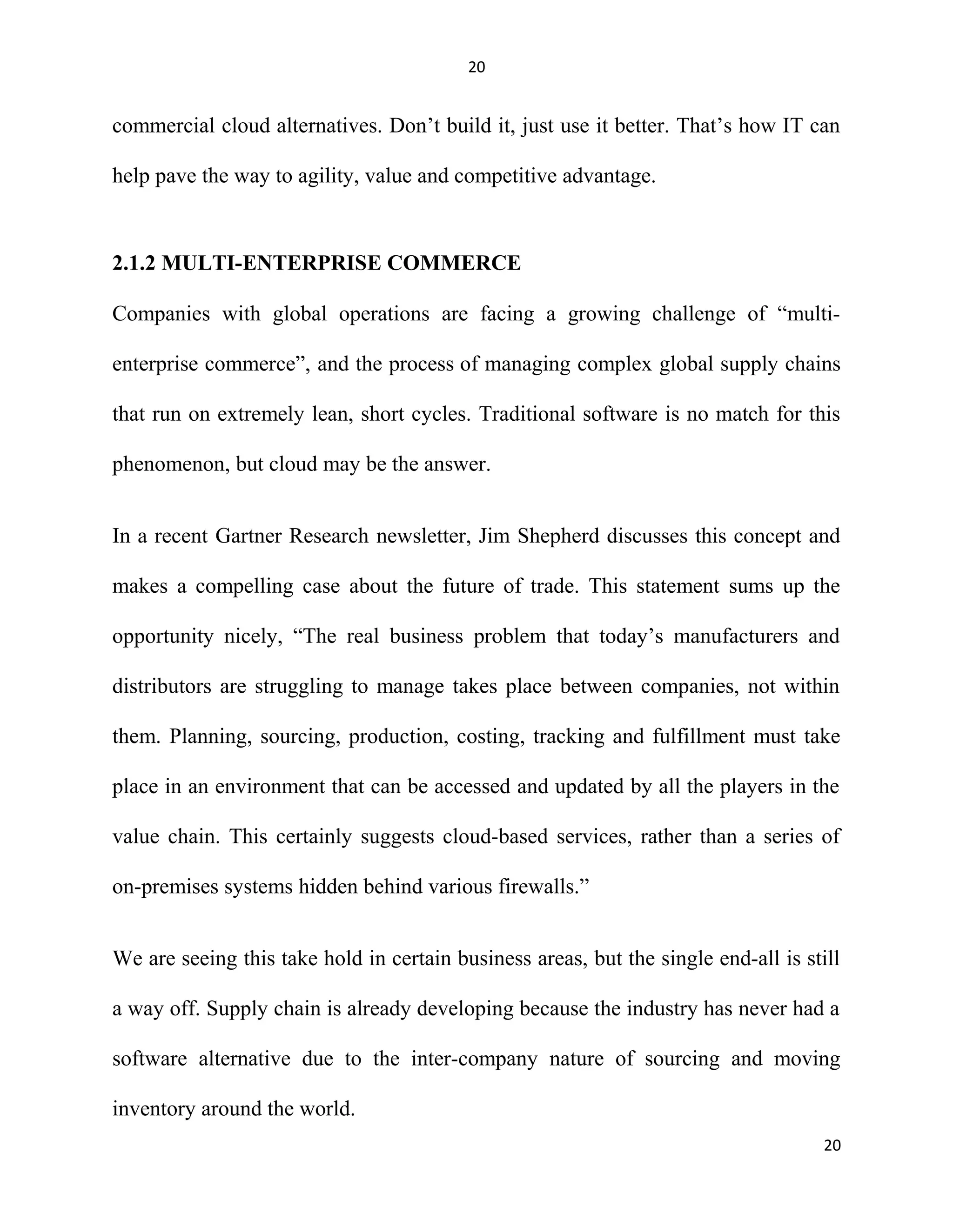 20
commercial cloud alternatives. Don’t build it, just use it better. That’s how IT can
help pave the way to agility, value and competitive advantage.
2.1.2 MULTI-ENTERPRISE COMMERCE
Companies with global operations are facing a growing challenge of “multi-
enterprise commerce”, and the process of managing complex global supply chains
that run on extremely lean, short cycles. Traditional software is no match for this
phenomenon, but cloud may be the answer.
In a recent Gartner Research newsletter, Jim Shepherd discusses this concept and
makes a compelling case about the future of trade. This statement sums up the
opportunity nicely, “The real business problem that today’s manufacturers and
distributors are struggling to manage takes place between companies, not within
them. Planning, sourcing, production, costing, tracking and fulfillment must take
place in an environment that can be accessed and updated by all the players in the
value chain. This certainly suggests cloud-based services, rather than a series of
on-premises systems hidden behind various firewalls.”
We are seeing this take hold in certain business areas, but the single end-all is still
a way off. Supply chain is already developing because the industry has never had a
software alternative due to the inter-company nature of sourcing and moving
inventory around the world.
20
 