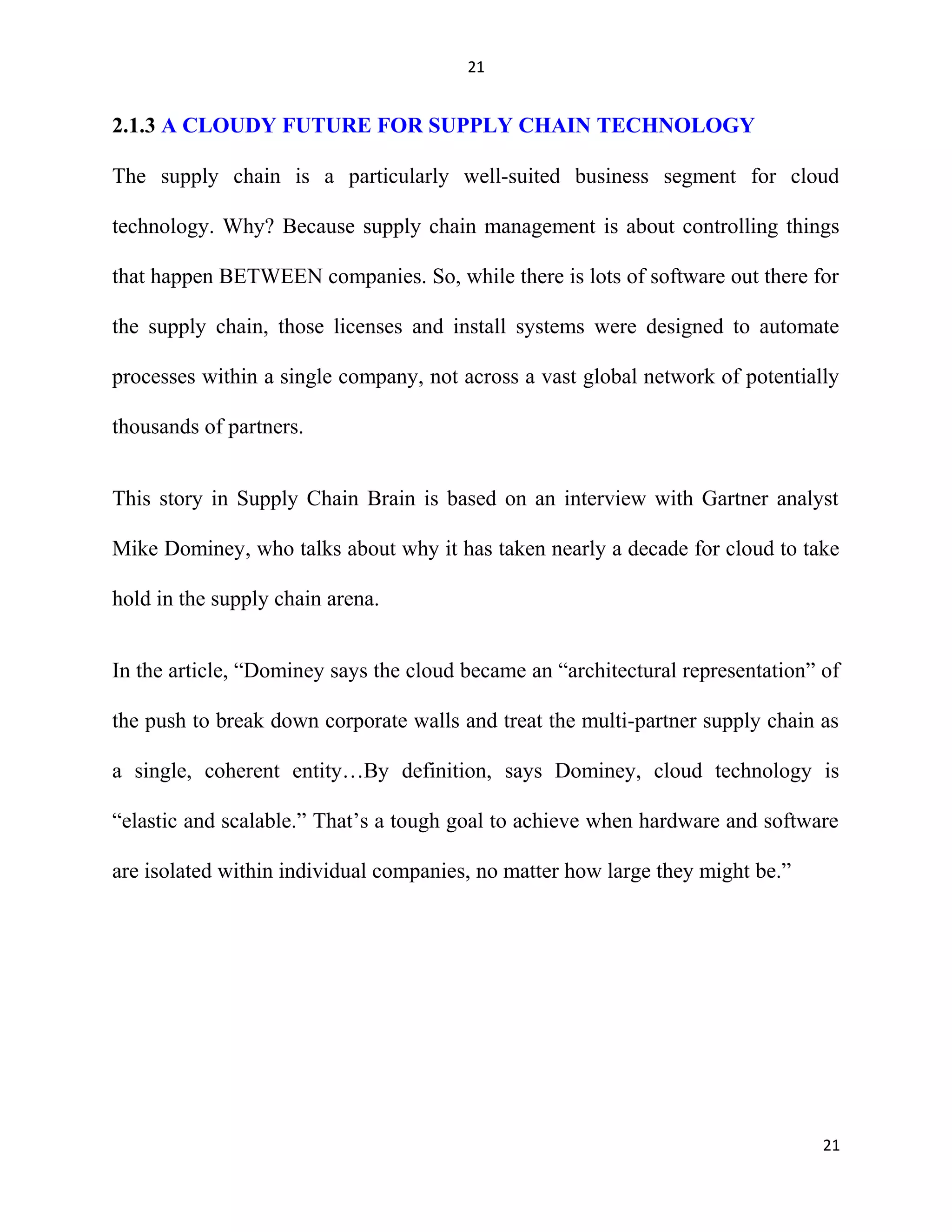 21
2.1.3 A CLOUDY FUTURE FOR SUPPLY CHAIN TECHNOLOGY
The supply chain is a particularly well-suited business segment for cloud
technology. Why? Because supply chain management is about controlling things
that happen BETWEEN companies. So, while there is lots of software out there for
the supply chain, those licenses and install systems were designed to automate
processes within a single company, not across a vast global network of potentially
thousands of partners.
This story in Supply Chain Brain is based on an interview with Gartner analyst
Mike Dominey, who talks about why it has taken nearly a decade for cloud to take
hold in the supply chain arena.
In the article, “Dominey says the cloud became an “architectural representation” of
the push to break down corporate walls and treat the multi-partner supply chain as
a single, coherent entity…By definition, says Dominey, cloud technology is
“elastic and scalable.” That’s a tough goal to achieve when hardware and software
are isolated within individual companies, no matter how large they might be.”
21
 