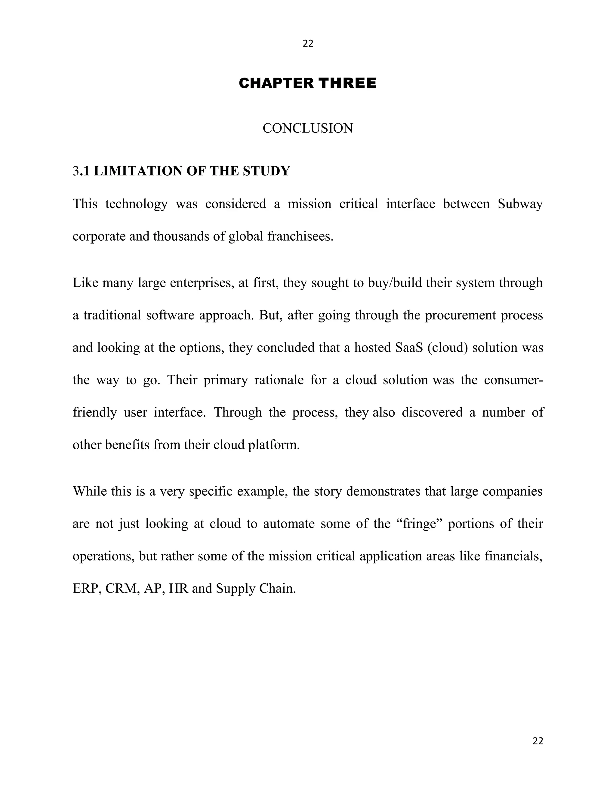 22
CHAPTER THREE
CONCLUSION
3.1 LIMITATION OF THE STUDY
This technology was considered a mission critical interface between Subway
corporate and thousands of global franchisees.
Like many large enterprises, at first, they sought to buy/build their system through
a traditional software approach. But, after going through the procurement process
and looking at the options, they concluded that a hosted SaaS (cloud) solution was
the way to go. Their primary rationale for a cloud solution was the consumer-
friendly user interface. Through the process, they also discovered a number of
other benefits from their cloud platform.
While this is a very specific example, the story demonstrates that large companies
are not just looking at cloud to automate some of the “fringe” portions of their
operations, but rather some of the mission critical application areas like financials,
ERP, CRM, AP, HR and Supply Chain.
22
 