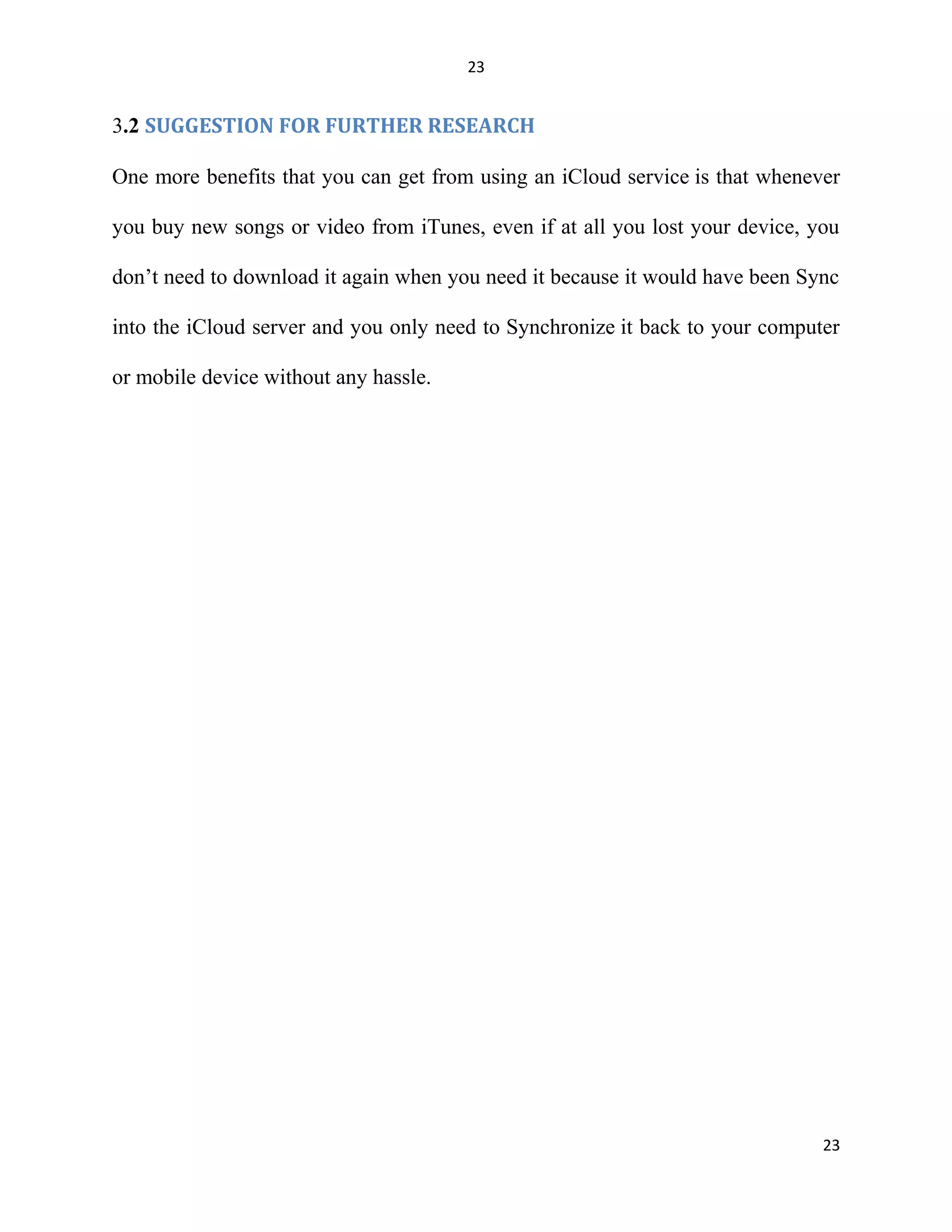 23
3.2 SUGGESTION FOR FURTHER RESEARCH
One more benefits that you can get from using an iCloud service is that whenever
you buy new songs or video from iTunes, even if at all you lost your device, you
don’t need to download it again when you need it because it would have been Sync
into the iCloud server and you only need to Synchronize it back to your computer
or mobile device without any hassle.
23
 