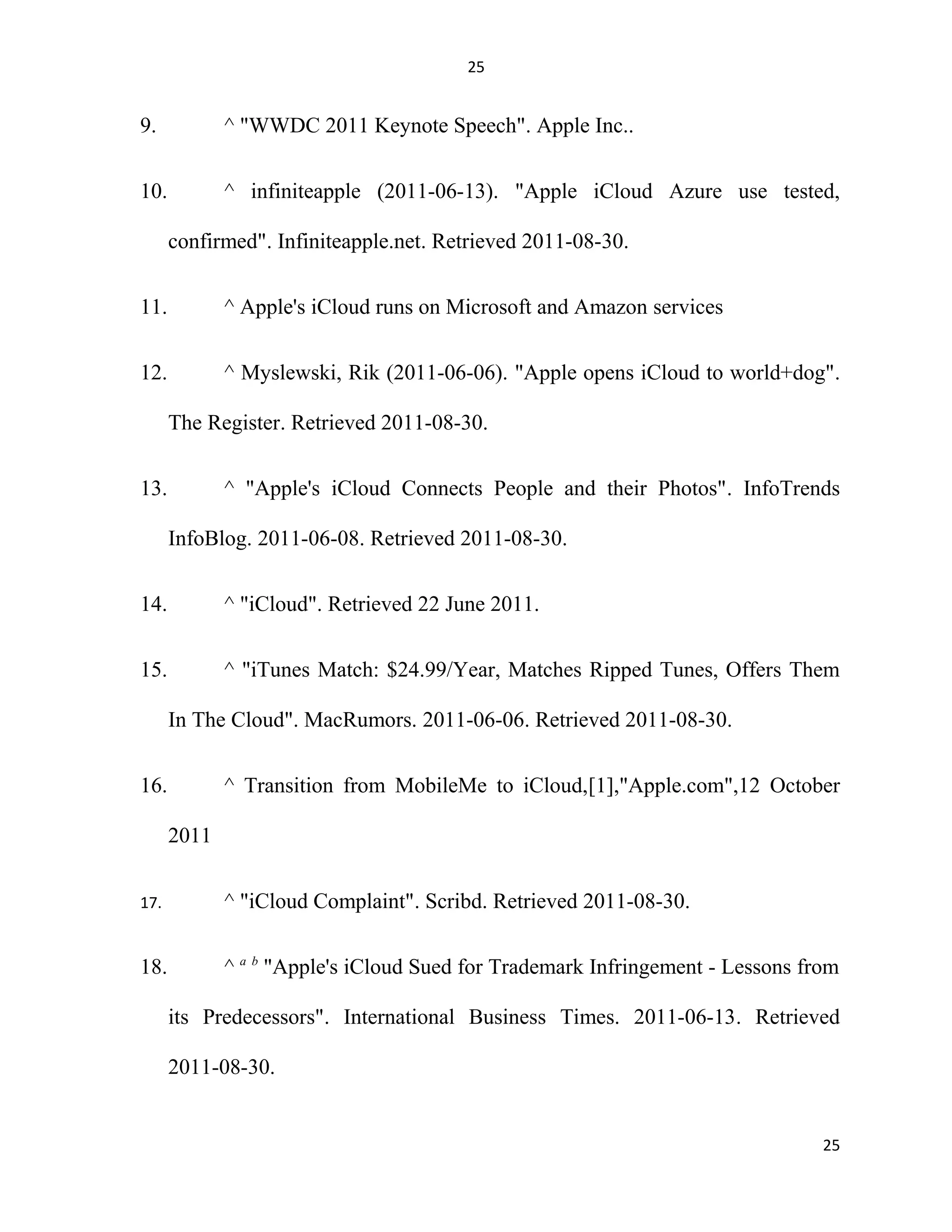 25
9. ^ "WWDC 2011 Keynote Speech". Apple Inc..
10. ^ infiniteapple (2011-06-13). "Apple iCloud Azure use tested,
confirmed". Infiniteapple.net. Retrieved 2011-08-30.
11. ^ Apple's iCloud runs on Microsoft and Amazon services
12. ^ Myslewski, Rik (2011-06-06). "Apple opens iCloud to world+dog".
The Register. Retrieved 2011-08-30.
13. ^ "Apple's iCloud Connects People and their Photos". InfoTrends
InfoBlog. 2011-06-08. Retrieved 2011-08-30.
14. ^ "iCloud". Retrieved 22 June 2011.
15. ^ "iTunes Match: $24.99/Year, Matches Ripped Tunes, Offers Them
In The Cloud". MacRumors. 2011-06-06. Retrieved 2011-08-30.
16. ^ Transition from MobileMe to iCloud,[1],"Apple.com",12 October
2011
17. ^ "iCloud Complaint". Scribd. Retrieved 2011-08-30.
18. ^ a b
"Apple's iCloud Sued for Trademark Infringement - Lessons from
its Predecessors". International Business Times. 2011-06-13. Retrieved
2011-08-30.
25
 