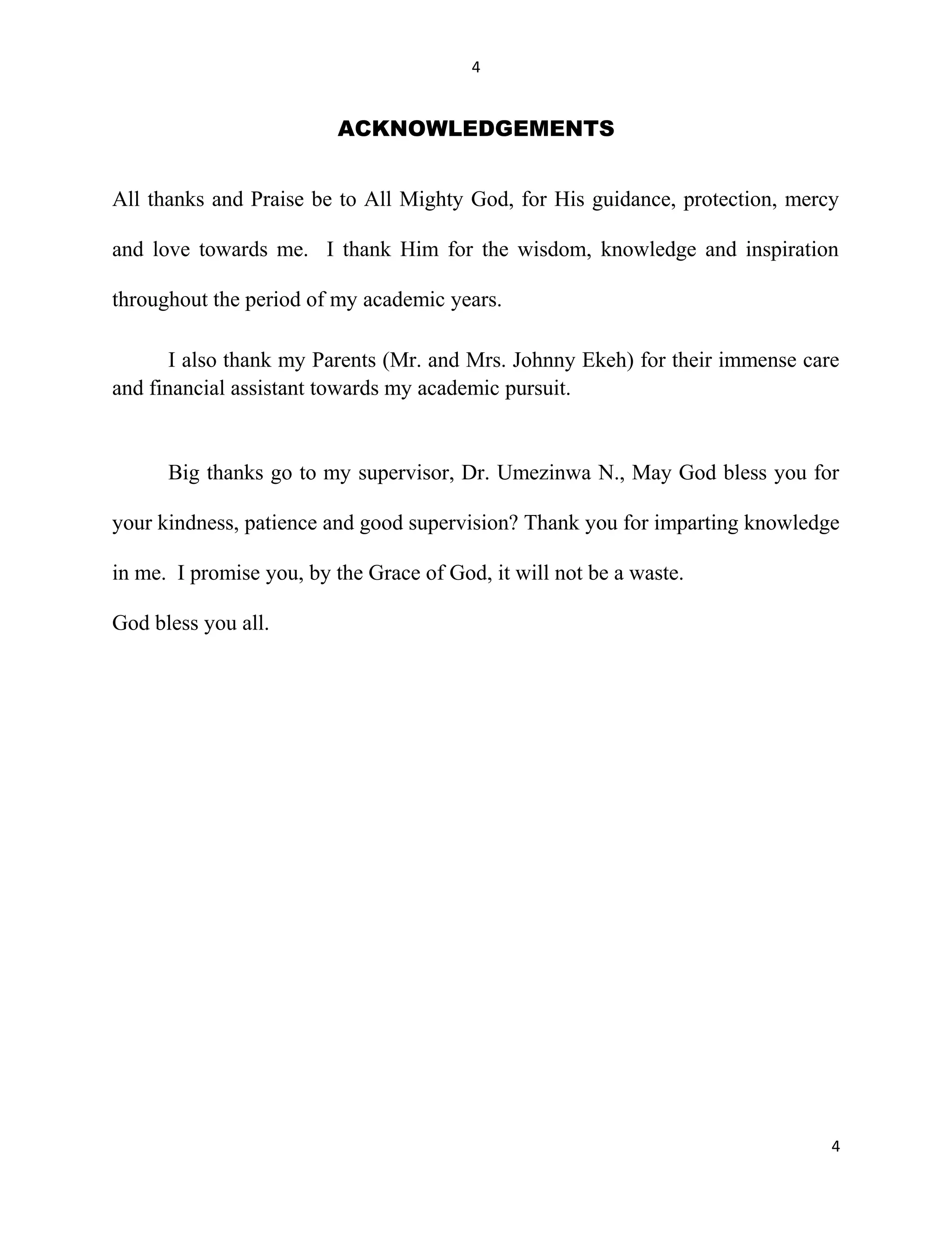 4
ACKNOWLEDGEMENTS
All thanks and Praise be to All Mighty God, for His guidance, protection, mercy
and love towards me. I thank Him for the wisdom, knowledge and inspiration
throughout the period of my academic years.
I also thank my Parents (Mr. and Mrs. Johnny Ekeh) for their immense care
and financial assistant towards my academic pursuit.
Big thanks go to my supervisor, Dr. Umezinwa N., May God bless you for
your kindness, patience and good supervision? Thank you for imparting knowledge
in me. I promise you, by the Grace of God, it will not be a waste.
God bless you all.
4
 