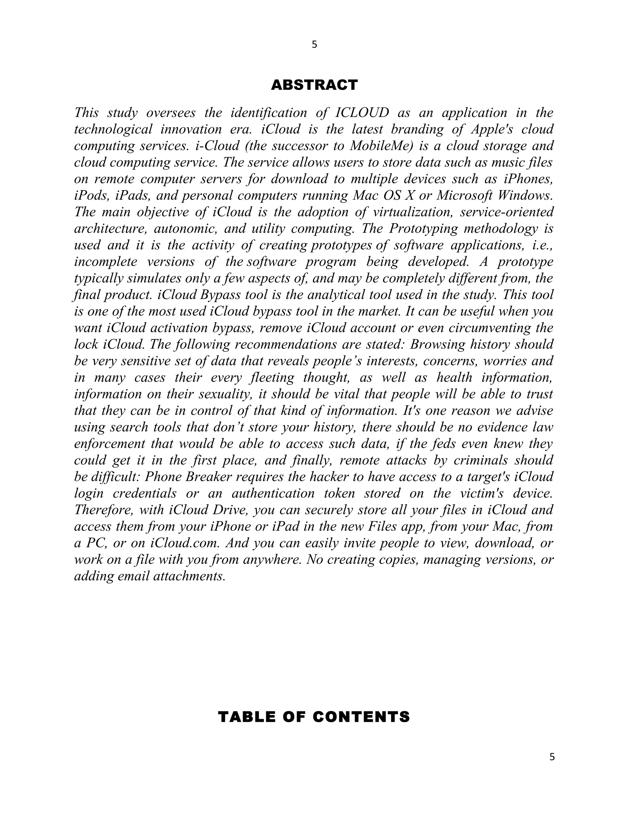 5
ABSTRACT
This study oversees the identification of ICLOUD as an application in the
technological innovation era. iCloud is the latest branding of Apple's cloud
computing services. i-Cloud (the successor to MobileMe) is a cloud storage and
cloud computing service. The service allows users to store data such as music files
on remote computer servers for download to multiple devices such as iPhones,
iPods, iPads, and personal computers running Mac OS X or Microsoft Windows.
The main objective of iCloud is the adoption of virtualization, service-oriented
architecture, autonomic, and utility computing. The Prototyping methodology is
used and it is the activity of creating prototypes of software applications, i.e.,
incomplete versions of the software program being developed. A prototype
typically simulates only a few aspects of, and may be completely different from, the
final product. iCloud Bypass tool is the analytical tool used in the study. This tool
is one of the most used iCloud bypass tool in the market. It can be useful when you
want iCloud activation bypass, remove iCloud account or even circumventing the
lock iCloud. The following recommendations are stated: Browsing history should
be very sensitive set of data that reveals people’s interests, concerns, worries and
in many cases their every fleeting thought, as well as health information,
information on their sexuality, it should be vital that people will be able to trust
that they can be in control of that kind of information. It's one reason we advise
using search tools that don’t store your history, there should be no evidence law
enforcement that would be able to access such data, if the feds even knew they
could get it in the first place, and finally, remote attacks by criminals should
be difficult: Phone Breaker requires the hacker to have access to a target's iCloud
login credentials or an authentication token stored on the victim's device.
Therefore, with iCloud Drive, you can securely store all your files in iCloud and
access them from your iPhone or iPad in the new Files app, from your Mac, from
a PC, or on iCloud.com. And you can easily invite people to view, download, or
work on a file with you from anywhere. No creating copies, managing versions, or
adding email attachments.
TABLE OF CONTENTS
5
 