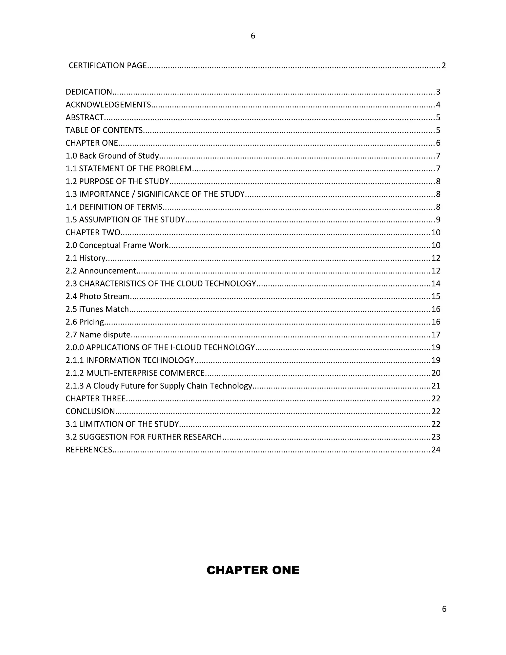 6
CERTIFICATION PAGE...............................................................................................................................2
DEDICATION...........................................................................................................................................3
ACKNOWLEDGEMENTS...........................................................................................................................4
ABSTRACT...............................................................................................................................................5
TABLE OF CONTENTS..............................................................................................................................5
CHAPTER ONE.........................................................................................................................................6
1.0 Back Ground of Study.......................................................................................................................7
1.1 STATEMENT OF THE PROBLEM.........................................................................................................7
1.2 PURPOSE OF THE STUDY...................................................................................................................8
1.3 IMPORTANCE / SIGNIFICANCE OF THE STUDY..................................................................................8
1.4 DEFINITION OF TERMS......................................................................................................................8
1.5 ASSUMPTION OF THE STUDY............................................................................................................9
CHAPTER TWO......................................................................................................................................10
2.0 Conceptual Frame Work.................................................................................................................10
2.1 History............................................................................................................................................12
2.2 Announcement...............................................................................................................................12
2.3 CHARACTERISTICS OF THE CLOUD TECHNOLOGY...........................................................................14
2.4 Photo Stream..................................................................................................................................15
2.5 iTunes Match..................................................................................................................................16
2.6 Pricing.............................................................................................................................................16
2.7 Name dispute.................................................................................................................................17
2.0.0 APPLICATIONS OF THE I-CLOUD TECHNOLOGY............................................................................19
2.1.1 INFORMATION TECHNOLOGY......................................................................................................19
2.1.2 MULTI-ENTERPRISE COMMERCE.................................................................................................20
2.1.3 A Cloudy Future for Supply Chain Technology.............................................................................21
CHAPTER THREE...................................................................................................................................22
CONCLUSION........................................................................................................................................22
3.1 LIMITATION OF THE STUDY.............................................................................................................22
3.2 SUGGESTION FOR FURTHER RESEARCH..........................................................................................23
REFERENCES.........................................................................................................................................24
CHAPTER ONE
6
 