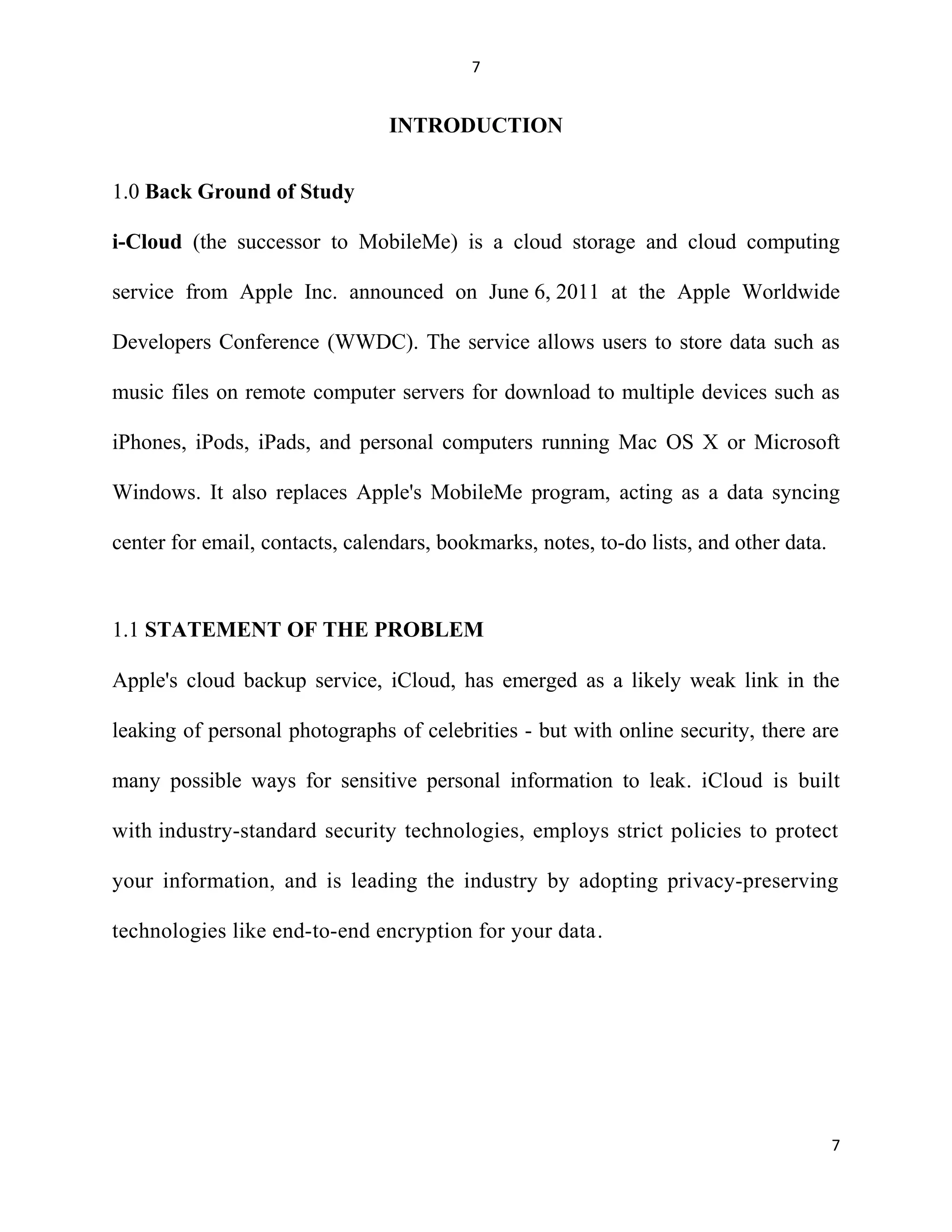 7
INTRODUCTION
1.0 Back Ground of Study
i-Cloud (the successor to MobileMe) is a cloud storage and cloud computing
service from Apple Inc. announced on June 6, 2011 at the Apple Worldwide
Developers Conference (WWDC). The service allows users to store data such as
music files on remote computer servers for download to multiple devices such as
iPhones, iPods, iPads, and personal computers running Mac OS X or Microsoft
Windows. It also replaces Apple's MobileMe program, acting as a data syncing
center for email, contacts, calendars, bookmarks, notes, to-do lists, and other data.
1.1 STATEMENT OF THE PROBLEM
Apple's cloud backup service, iCloud, has emerged as a likely weak link in the
leaking of personal photographs of celebrities - but with online security, there are
many possible ways for sensitive personal information to leak. iCloud is built
with industry-standard security technologies, employs strict policies to protect
your information, and is leading the industry by adopting privacy-preserving
technologies like end-to-end encryption for your data.
7
 