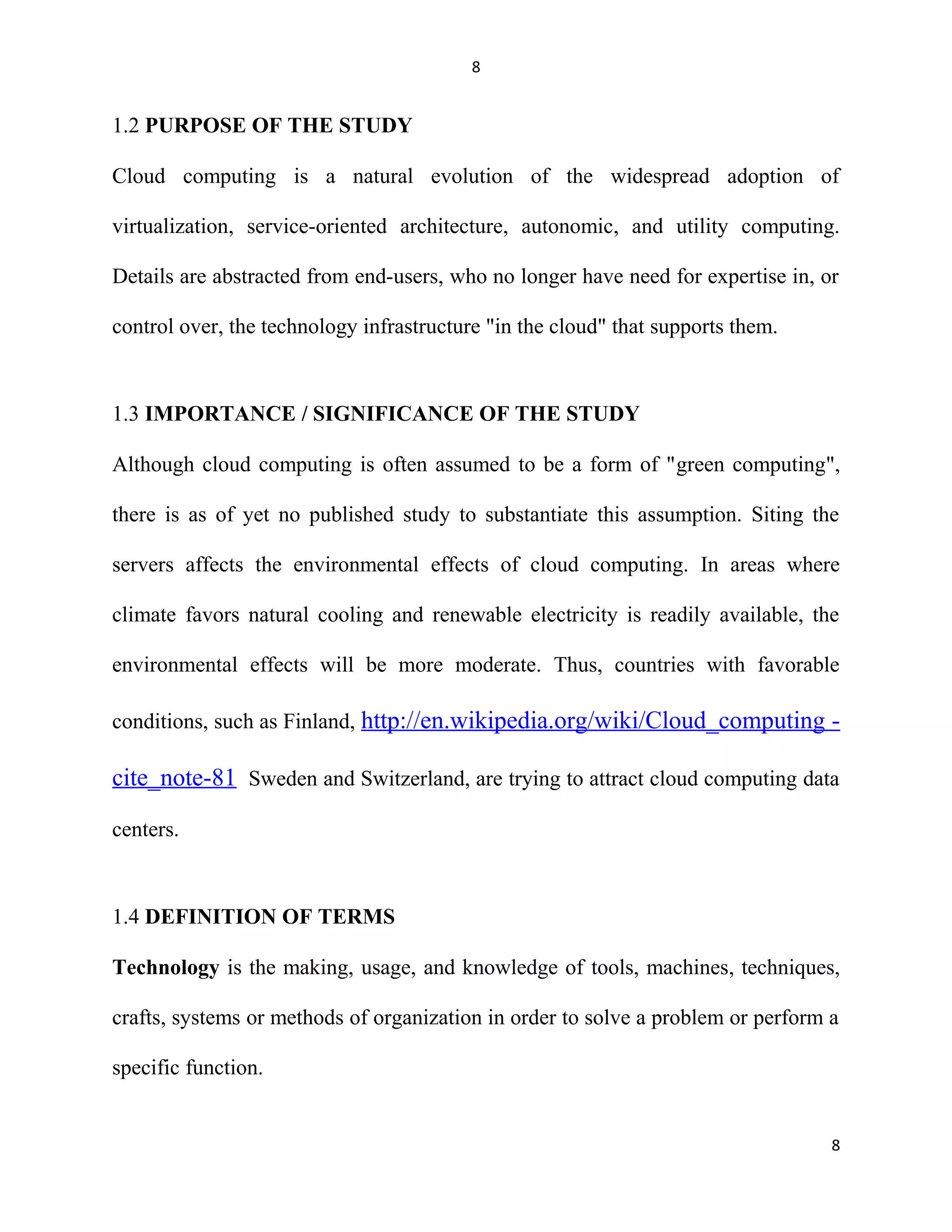 8
1.2 PURPOSE OF THE STUDY
Cloud computing is a natural evolution of the widespread adoption of
virtualization, service-oriented architecture, autonomic, and utility computing.
Details are abstracted from end-users, who no longer have need for expertise in, or
control over, the technology infrastructure "in the cloud" that supports them.
1.3 IMPORTANCE / SIGNIFICANCE OF THE STUDY
Although cloud computing is often assumed to be a form of "green computing",
there is as of yet no published study to substantiate this assumption. Siting the
servers affects the environmental effects of cloud computing. In areas where
climate favors natural cooling and renewable electricity is readily available, the
environmental effects will be more moderate. Thus, countries with favorable
conditions, such as Finland, http://en.wikipedia.org/wiki/Cloud_computing -
cite_note-81 Sweden and Switzerland, are trying to attract cloud computing data
centers.
1.4 DEFINITION OF TERMS
Technology is the making, usage, and knowledge of tools, machines, techniques,
crafts, systems or methods of organization in order to solve a problem or perform a
specific function.
8
 
