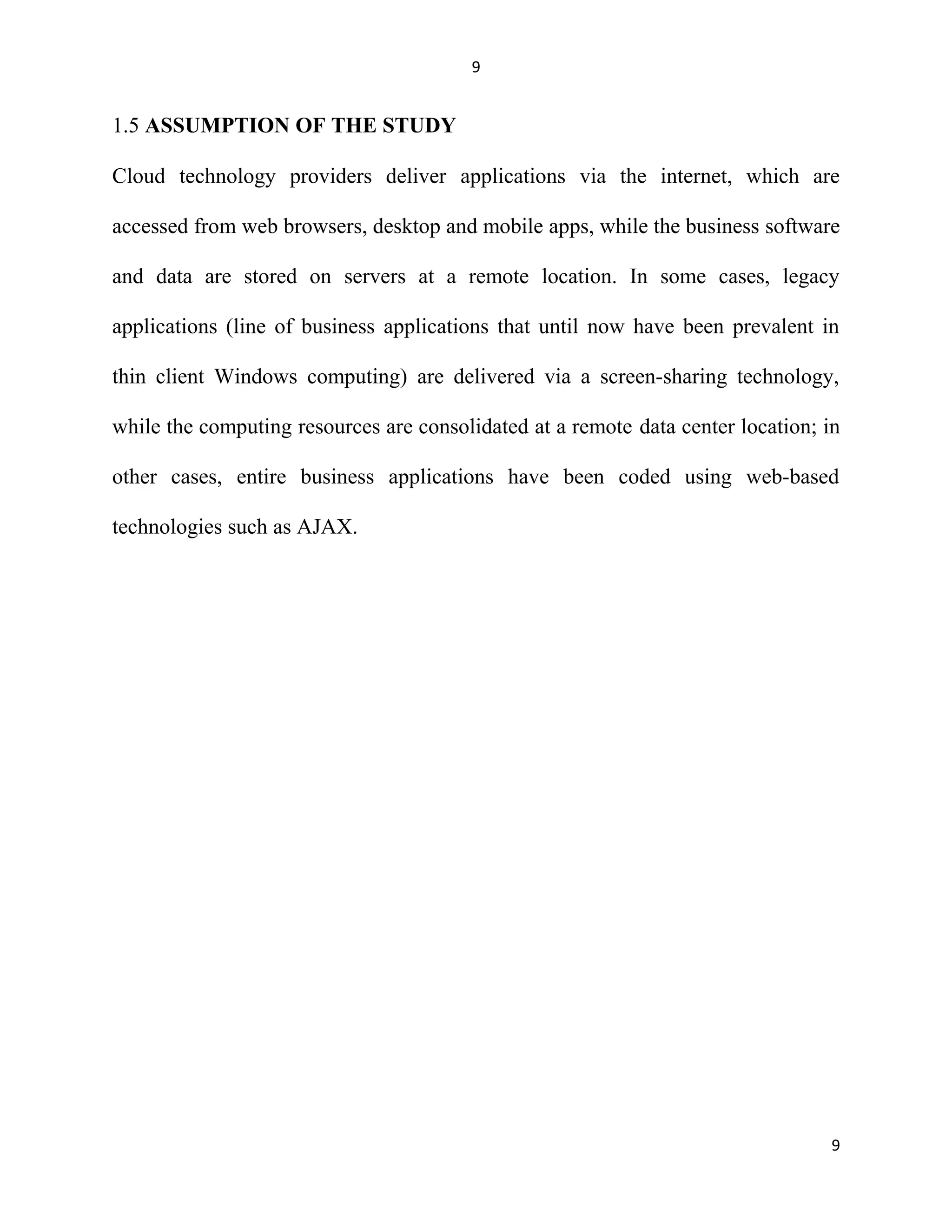 9
1.5 ASSUMPTION OF THE STUDY
Cloud technology providers deliver applications via the internet, which are
accessed from web browsers, desktop and mobile apps, while the business software
and data are stored on servers at a remote location. In some cases, legacy
applications (line of business applications that until now have been prevalent in
thin client Windows computing) are delivered via a screen-sharing technology,
while the computing resources are consolidated at a remote data center location; in
other cases, entire business applications have been coded using web-based
technologies such as AJAX.
9
 